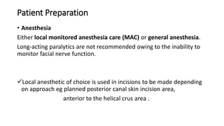 Patient Preparation
• Anesthesia
Either local monitored anesthesia care (MAC) or general anesthesia.
Long-acting paralytics are not recommended owing to the inability to
monitor facial nerve function.
Local anesthetic of choice is used in incisions to be made depending
on approach eg planned posterior canal skin incision area,
anterior to the helical crus area .
 