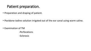 Patient preparation.
• Preparation and draping of patient.
• Povidone-iodine solution irrigated out of the ear canal using warm saline.
• Examination of TM
-Perforations
-Sclerosis
 