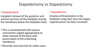 Stapedectomy vs Stapedotomy
• Stapedectomy
Complete removal of the posterior and
anterior portions of the footplate leaving
the membrane below the footplate intact.
This is accomplished with various
instruments angled appropriately to
allow removal of the bone with
preservation of the underlying
membrane.
Recently reserved only for select cases.
• Stapedotomy
Creation of fenestration in the
footplate using laser once the stapes
superstructure has been removed.
 