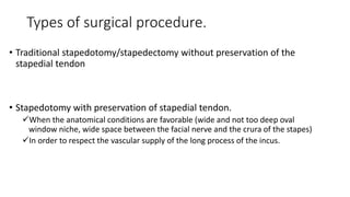 Types of surgical procedure.
• Traditional stapedotomy/stapedectomy without preservation of the
stapedial tendon
• Stapedotomy with preservation of stapedial tendon.
When the anatomical conditions are favorable (wide and not too deep oval
window niche, wide space between the facial nerve and the crura of the stapes)
In order to respect the vascular supply of the long process of the incus.
 