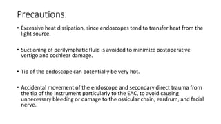 Precautions.
• Excessive heat dissipation, since endoscopes tend to transfer heat from the
light source.
• Suctioning of perilymphatic fluid is avoided to minimize postoperative
vertigo and cochlear damage.
• Tip of the endoscope can potentially be very hot.
• Accidental movement of the endoscope and secondary direct trauma from
the tip of the instrument particularly to the EAC, to avoid causing
unnecessary bleeding or damage to the ossicular chain, eardrum, and facial
nerve.
 