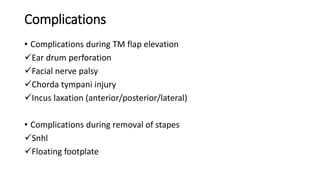 Complications
• Complications during TM flap elevation
Ear drum perforation
Facial nerve palsy
Chorda tympani injury
Incus laxation (anterior/posterior/lateral)
• Complications during removal of stapes
Snhl
Floating footplate
 