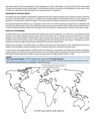 Black Death certainly caused the depopulation or total disappearance of about 1,000 villages. A rough estimate is that 25 million people
in Europe died from plague during the Black Death. The overwhelming number of victims led to the development of a grim ritual in which
the dead were collected each night and hauled off to mass graves known as “plague pits.”
RESPONSES TO THE BLACK DEATH
The people of the time struggled to understand the catastrophe they faced. Medieval medicine was not advanced enough to determine
the causes of the Black Death or to prevent it. In keeping with prevailing theories of the Middle Ages, doctors turned to astrology and
superstition in their attempts to explain the disease. They could provide only ineffective treatments such as herbs and bloodletting.
Some people considered the disease to be an expression of God’s wrath. In an effort to appease God, people known as flagellants held
processions throughout Europe in which they whipped themselves while praying for forgiveness. Other people devised conspiracy theories
in which the Jews were poisoning wells to harm Christians. Such anti-Semitism led to deadly attacks on Jewish communities in Europe.
EFFECTS OF THE EPIDEMIC
The Black Death was an unprecedented epidemic that brought about many consequences. In the short term, wars stopped and trade
slumped. A more lasting consequence was the drastic reduction of the labor force. The shortage of labor proved to be the ruin of many
landowners. Hired laborers began to demand higher wages and better food. Peasant tenants, also fewer in number, asked for better
conditions of tenure when they took up land. These changes began to blur the lines between the social classes. The English government’s
attempt to set maximum wages during the labor shortage led to the Peasants’ Revolt of 1381.
Another lasting consequence of the Black Death was a decline in the status of the Roman Catholic Church. Disillusioned by the church’s
inability to stop the epidemic, people increasingly turned to heretical movements or mysticism to save their souls.
In some areas the psychological effects of the Black Death were reflected by a preoccupation with death and the afterlife, as displayed
in poetry, sculpture, and painting. The most famous literary work to use the Black Death as a backdrop is Giovanni Boccaccio’s Decameron.
This collection of tales begins with the flight of a group of young people from plague-stricken Florence in 1348.
AFTER:
Use a structural strategy: Once the reading is over, look at the video My old friend rat
https://www.youtube.com/watch?v=72KsjWUCUJQ and based on the information presented identify at least five (5) places in which
the rats have had repercussions in the population. Follow the example.
British naturalist John Burke thought
that rats came from Norway.
 