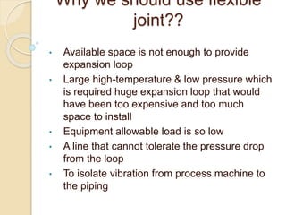 Why we should use flexible
joint??
• Available space is not enough to provide
expansion loop
• Large high-temperature & low pressure which
is required huge expansion loop that would
have been too expensive and too much
space to install
• Equipment allowable load is so low
• A line that cannot tolerate the pressure drop
from the loop
• To isolate vibration from process machine to
the piping
 
