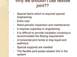 Why we shouldn’t use flexible
joint??
• Special items which is required special
engineering
• Extra cost
• Need periodic inspection and maintenance
• It requires expertise in engineering
• It is difficult to provide insulation covering to
accommodate the flexing requirement
• A horizontal joint tends to trap liquid and
sediment
• Special supports are needed
• The flexible joint poses weaker link in the
system
 