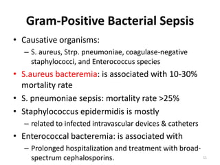 Gram-Positive Bacterial Sepsis
• Causative organisms:
– S. aureus, Strp. pneumoniae, coagulase-negative
staphylococci, and Enterococcus species
• S.aureus bacteremia: is associated with 10-30%
mortality rate
• S. pneumoniae sepsis: mortality rate >25%
• Staphylococcus epidermidis is mostly
– related to infected intravascular devices & catheters
• Enterococcal bacteremia: is associated with
– Prolonged hospitalization and treatment with broad-
spectrum cephalosporins. 11
 