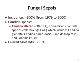 Fungal Sepsis
 Incidence: >200% (from 1979 to 2000)
 Candida species:
 Candida albicans (38-61%), non-albicans Candida
species collectively(54.4%) which includes Candida
glabrata, Candida parapsilosis, Candida tropicalis,
and Candida krusei
 Overall Mortality: 35.5%
12
 