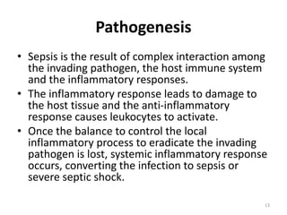 Pathogenesis
• Sepsis is the result of complex interaction among
the invading pathogen, the host immune system
and the inflammatory responses.
• The inflammatory response leads to damage to
the host tissue and the anti-inflammatory
response causes leukocytes to activate.
• Once the balance to control the local
inflammatory process to eradicate the invading
pathogen is lost, systemic inflammatory response
occurs, converting the infection to sepsis or
severe septic shock.
13
 
