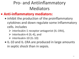 Pro- and Antiinflammatory
Mediators
 Anti-inflammatory mediators:
 inhibit the production of the proinflammatory
cytokines and down regulate some inflammatory
cells. includes
 interleukin-1 receptor antagonist (IL-1RA),
 interleukin-4 (IL-4), and
 interleukin-10 (IL-10)
 IL-10 and IL-1RA are produced in large amounts
in septic shock than in sepsis.
19
 