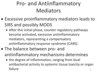 Pro- and Antiinflammatory
Mediators
 Excessive proinflammatory mediators leads to
SIRS and possibly MODS
 After this initial phase, counter regulatory pathways
become activated, excessive antiinflammatory
mediators, representing a compensatory
antiinflammatory response syndrome (CARS).
 The balance between pro- and
antiinflammatory mechanisms determines
 the degree of inflammation, ranging from local
antibacterial activity to systemic tissue toxicity or organ
failure 20
 