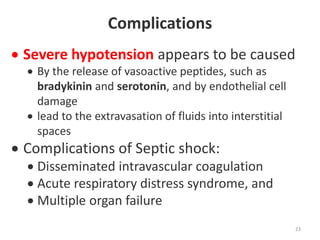 Complications
 Severe hypotension appears to be caused
 By the release of vasoactive peptides, such as
bradykinin and serotonin, and by endothelial cell
damage
 lead to the extravasation of fluids into interstitial
spaces
 Complications of Septic shock:
 Disseminated intravascular coagulation
 Acute respiratory distress syndrome, and
 Multiple organ failure
23
 