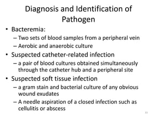 Diagnosis and Identification of
Pathogen
• Bacteremia:
– Two sets of blood samples from a peripheral vein
– Aerobic and anaerobic culture
• Suspected catheter-related infection
– a pair of blood cultures obtained simultaneously
through the catheter hub and a peripheral site
• Suspected soft tissue infection
– a gram stain and bacterial culture of any obvious
wound exudates
– A needle aspiration of a closed infection such as
cellulitis or abscess
33
 