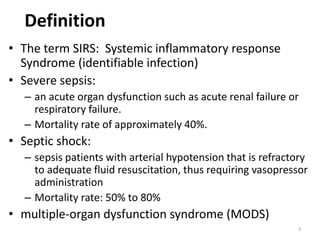 Definition
• The term SIRS: Systemic inflammatory response
Syndrome (identifiable infection)
• Severe sepsis:
– an acute organ dysfunction such as acute renal failure or
respiratory failure.
– Mortality rate of approximately 40%.
• Septic shock:
– sepsis patients with arterial hypotension that is refractory
to adequate fluid resuscitation, thus requiring vasopressor
administration
– Mortality rate: 50% to 80%
• multiple-organ dysfunction syndrome (MODS)
3
 