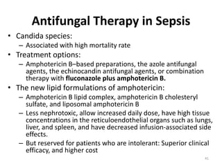 Antifungal Therapy in Sepsis
• Candida species:
– Associated with high mortality rate
• Treatment options:
– Amphotericin B–based preparations, the azole antifungal
agents, the echinocandin antifungal agents, or combination
therapy with fluconazole plus amphotericin B.
• The new lipid formulations of amphotericin:
– Amphotericin B lipid complex, amphotericin B cholesteryl
sulfate, and liposomal amphotericin B
– Less nephrotoxic, allow increased daily dose, have high tissue
concentrations in the reticuloendothelial organs such as lungs,
liver, and spleen, and have decreased infusion-associated side
effects.
– But reserved for patients who are intolerant: Superior clinical
efficacy, and higher cost
41
 