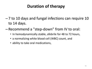 Duration of therapy
–7 to 10 days and fungal infections can require 10
to 14 days.
–Recommend a "step-down” from IV to oral:
• In hemodynamically stable, afebrile for 48 to 72 hours,
• a normalizing white blood cell (WBC) count, and
• ability to take oral medications,
42
 