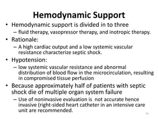 Hemodynamic Support
• Hemodynamic support is divided in to three
– fluid therapy, vasopressor therapy, and inotropic therapy.
• Rationale:
– A high cardiac output and a low systemic vascular
resistance characterize septic shock.
• Hypotension:
– low systemic vascular resistance and abnormal
distribution of blood flow in the microcirculation, resulting
in compromised tissue perfusion
• Because approximately half of patients with septic
shock die of multiple organ system failure
– Use of noninvasive evaluation is not accurate hence
invasive (right-sided heart catheter in an intensive care
unit are recommended. 43
 