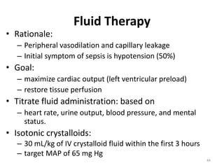 Fluid Therapy
• Rationale:
– Peripheral vasodilation and capillary leakage
– Initial symptom of sepsis is hypotension (50%)
• Goal:
– maximize cardiac output (left ventricular preload)
– restore tissue perfusion
• Titrate fluid administration: based on
– heart rate, urine output, blood pressure, and mental
status.
• Isotonic crystalloids:
– 30 mL/kg of IV crystalloid fluid within the first 3 hours
– target MAP of 65 mg Hg
44
 