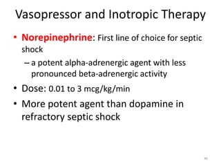 Vasopressor and Inotropic Therapy
• Norepinephrine: First line of choice for septic
shock
– a potent alpha-adrenergic agent with less
pronounced beta-adrenergic activity
• Dose: 0.01 to 3 mcg/kg/min
• More potent agent than dopamine in
refractory septic shock
46
 