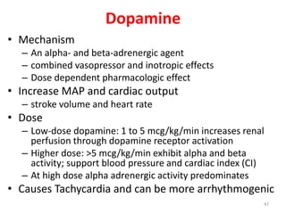 Dopamine
• Mechanism
– An alpha- and beta-adrenergic agent
– combined vasopressor and inotropic effects
– Dose dependent pharmacologic effect
• Increase MAP and cardiac output
– stroke volume and heart rate
• Dose
– Low-dose dopamine: 1 to 5 mcg/kg/min increases renal
perfusion through dopamine receptor activation
– Higher dose: >5 mcg/kg/min exhibit alpha and beta
activity; support blood pressure and cardiac index (CI)
– At high dose alpha adrenergic activity predominates
• Causes Tachycardia and can be more arrhythmogenic
47
 