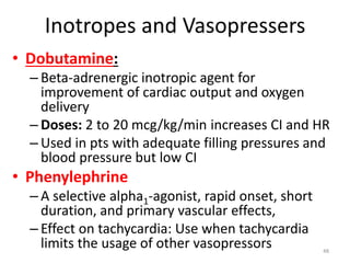 Inotropes and Vasopressers
• Dobutamine:
– Beta-adrenergic inotropic agent for
improvement of cardiac output and oxygen
delivery
– Doses: 2 to 20 mcg/kg/min increases CI and HR
– Used in pts with adequate filling pressures and
blood pressure but low CI
• Phenylephrine
– A selective alpha1-agonist, rapid onset, short
duration, and primary vascular effects,
– Effect on tachycardia: Use when tachycardia
limits the usage of other vasopressors 48
 