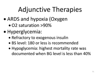 Adjunctive Therapies
 ARDS and hypoxia (Oxygen
 O2 saturation >90%
 Hyperglycemia:
 Refractory to exogenous insulin
 BS level: 180 or less is recommended
 Hypoglycemia: highest mortality rate was
documented when BG level is less than 40%
51
 