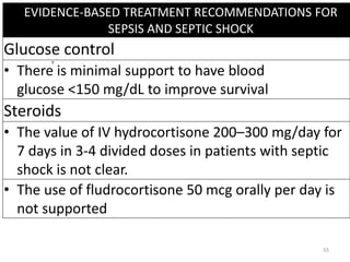 EVIDENCE-BASED TREATMENT RECOMMENDATIONS FOR
SEPSIS AND SEPTIC SHOCK
Glucose control
• There is minimal support to have blood
glucose <150 mg/dL to improve survival
Steroids
• The value of IV hydrocortisone 200–300 mg/day for
7 days in 3-4 divided doses in patients with septic
shock is not clear.
• The use of fludrocortisone 50 mcg orally per day is
not supported
55
 