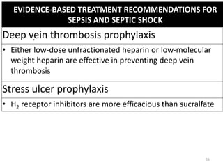 EVIDENCE-BASED TREATMENT RECOMMENDATIONS FOR
SEPSIS AND SEPTIC SHOCK
Deep vein thrombosis prophylaxis
• Either low-dose unfractionated heparin or low-molecular
weight heparin are effective in preventing deep vein
thrombosis
Stress ulcer prophylaxis
• H2 receptor inhibitors are more efficacious than sucralfate
56
 