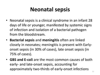 Neonatal sepsis
• Neonatal sepsis is a clinical syndrome in an infant 28
days of life or younger, manifested by systemic signs
of infection and isolation of a bacterial pathogen
from the bloodstream.
• Bacterial sepsis and meningitis often are linked
closely in neonates; meningitis is present with Early-
onset sepsis (in 30% of cases), late onset sepsis (in
75% of cases).
• GBS and E-coli are the most common causes of both
early- and late-onset sepsis, accounting for
approximately two-thirds of early-onset infections 57
 