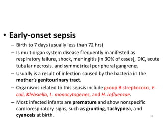 58
• Early-onset sepsis
– Birth to 7 days (usually less than 72 hrs)
– Is multiorgan system disease frequently manifested as
respiratory failure, shock, meningitis (in 30% of cases), DIC, acute
tubular necrosis, and symmetrical peripheral gangrene.
– Usually is a result of infection caused by the bacteria in the
mother’s genitourinary tract.
– Organisms related to this sepsis include group B streptococci, E.
coli, Klebsiella, L. monocytogenes, and H. influenzae.
– Most infected infants are premature and show nonspecific
cardiorespiratory signs, such as grunting, tachypnea, and
cyanosis at birth.
 