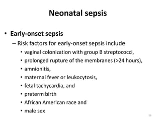 59
• Early-onset sepsis
– Risk factors for early-onset sepsis include
• vaginal colonization with group B streptococci,
• prolonged rupture of the membranes (>24 hours),
• amnionitis,
• maternal fever or leukocytosis,
• fetal tachycardia, and
• preterm birth
• African American race and
• male sex
Neonatal sepsis
 