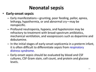 60
• Early-onset sepsis
– Early manifestations—grunting, poor feeding, pallor, apnea,
lethargy, hypothermia, or and abnormal cry—may be
nonspecific.
– Profound neutropenia, hypoxia, and hypotension may be
refractory to treatment with broad-spectrum antibiotics,
mechanical ventilation, and vasopressors such as dopamine and
dobutamine.
– In the initial stages of early-onset septicemia in a preterm infant,
it is often difficult to differentiate sepsis from respiratory
distress syndrome.
– Early-onset sepsis should be evaluated by blood and CSF
cultures, CSF Gram stain, cell count, and protein and glucose
levels.
Neonatal sepsis
 