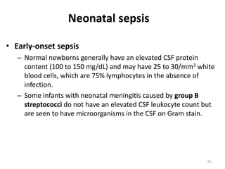 61
• Early-onset sepsis
– Normal newborns generally have an elevated CSF protein
content (100 to 150 mg/dL) and may have 25 to 30/mm3 white
blood cells, which are 75% lymphocytes in the absence of
infection.
– Some infants with neonatal meningitis caused by group B
streptococci do not have an elevated CSF leukocyte count but
are seen to have microorganisms in the CSF on Gram stain.
Neonatal sepsis
 