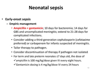 62
• Early-onset sepsis
– Empiric management
• Ampicillin + gentamicin; 10 days for bacteremia; 14 days for
GBS and uncomplicated meningitis; extend to 21-28 days for
complicated infections.
• Consider adding a third-generation cephalosporin (cefotaxime
preferred) or carbapenem for infants suspected of meningitis.
• Tailor therapy to pathogen.
• Consider discontinuation of therapy if pathogen not isolated.
• For term and late preterm neonates ≤7 days old, the dose of
ampicillin is 100 mg/kg/dose given IV every eight hours.
Gentamicin dosing is 4 mg/kg/dose IV every 24 hours
Neonatal sepsis
 