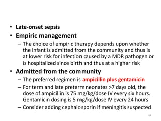 • Late-onset sepsis
• Empiric management
– The choice of empiric therapy depends upon whether
the infant is admitted from the community and thus is
at lower risk for infection caused by a MDR pathogen or
is hospitalized since birth and thus at a higher risk
• Admitted from the community
– The preferred regimen is ampicillin plus gentamicin
– For term and late preterm neonates >7 days old, the
dose of ampicillin is 75 mg/kg/dose IV every six hours.
Gentamicin dosing is 5 mg/kg/dose IV every 24 hours
– Consider adding cephalosporin if meningitis suspected
64
 