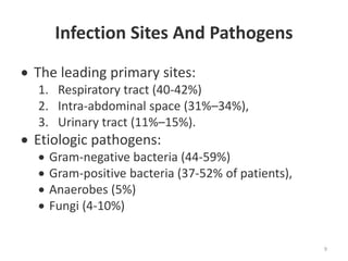 Infection Sites And Pathogens
 The leading primary sites:
1. Respiratory tract (40-42%)
2. Intra-abdominal space (31%–34%),
3. Urinary tract (11%–15%).
 Etiologic pathogens:
 Gram-negative bacteria (44-59%)
 Gram-positive bacteria (37-52% of patients),
 Anaerobes (5%)
 Fungi (4-10%)
9
 