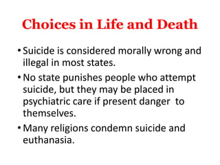 Choices in Life and Death
•Suicide is considered morally wrong and
illegal in most states.
•No state punishes people who attempt
suicide, but they may be placed in
psychiatric care if present danger to
themselves.
•Many religions condemn suicide and
euthanasia.
 