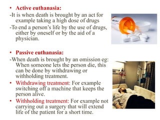 • Active euthanasia:
-It is when death is brought by an act for
example taking a high dose of drugs
-To end a person’s life by the use of drugs,
either by oneself or by the aid of a
physician.
• Passive euthanasia:
-When death is brought by an omission eg:
When someone lets the person die, this
can be done by withdrawing or
withholding treatment.
• Withdrawing treatment: For example
switching off a machine that keeps the
person alive.
• Withholding treatment: For example not
carrying out a surgery that will extend
life of the patient for a short time.
 