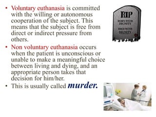 • Voluntary euthanasia is committed
with the willing or autonomous
cooperation of the subject. This
means that the subject is free from
direct or indirect pressure from
others.
• Non voluntary euthanasia occurs
when the patient is unconscious or
unable to make a meaningful choice
between living and dying, and an
appropriate person takes that
decision for him/her.
• This is usually called murder.
 