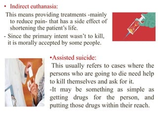 • Indirect euthanasia:
This means providing treatments -mainly
to reduce pain- that has a side effect of
shortening the patient’s life.
- Since the primary intent wasn’t to kill,
it is morally accepted by some people.
•Assisted suicide:
This usually refers to cases where the
persons who are going to die need help
to kill themselves and ask for it.
-It may be something as simple as
getting drugs for the person, and
putting those drugs within their reach.
 