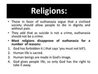 Religions:
• Those in favor of euthanasia argue that a civilized
society should allow people to die in dignity and
without pain.
• They add that as suicide is not a crime, euthanasia
should not be a crime.
• Most religions disapprove of euthanasia for a
number of reasons:
1. God has forbidden it ( that says 'you must not kill').
2. Human life is sacred.
3. Human beings are made in God's image.
4. God gives people life, so only God has the right to
take it away.
 