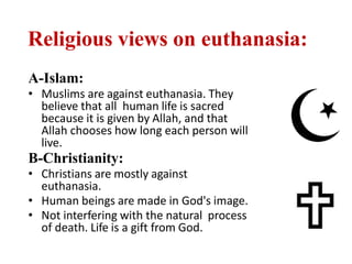 Religious views on euthanasia:
A-Islam:
• Muslims are against euthanasia. They
believe that all human life is sacred
because it is given by Allah, and that
Allah chooses how long each person will
live.
B-Christianity:
• Christians are mostly against
euthanasia.
• Human beings are made in God's image.
• Not interfering with the natural process
of death. Life is a gift from God.
 