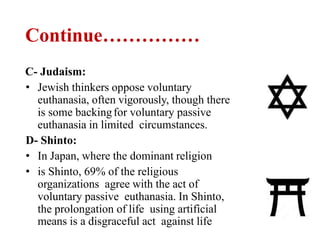Continue……………
C- Judaism:
• Jewish thinkers oppose voluntary
euthanasia, often vigorously, though there
is some backingfor voluntary passive
euthanasia in limited circumstances.
D- Shinto:
• In Japan, where the dominant religion
• is Shinto, 69% of the religious
organizations agree with the act of
voluntary passive euthanasia. In Shinto,
the prolongation of life using artificial
means is a disgraceful act against life
 