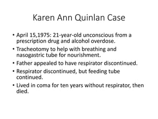 Karen Ann Quinlan Case
• April 15,1975: 21-year-old unconscious from a
prescription drug and alcohol overdose.
• Tracheotomy to help with breathing and
nasogastric tube for nourishment.
• Father appealed to have respirator discontinued.
• Respirator discontinued, but feeding tube
continued.
• Lived in coma for ten years without respirator, then
died.
 