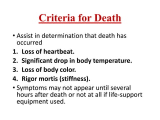 Criteria for Death
• Assist in determination that death has
occurred
1. Loss of heartbeat.
2. Significant drop in body temperature.
3. Loss of body color.
4. Rigor mortis (stiffness).
• Symptoms may not appear until several
hours after death or not at all if life-support
equipment used.
 