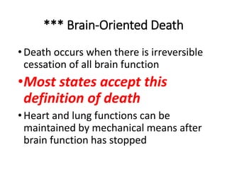 *** Brain-Oriented Death
•Death occurs when there is irreversible
cessation of all brain function
•Most states accept this
definition of death
•Heart and lung functions can be
maintained by mechanical means after
brain function has stopped
 