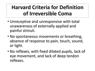 Harvard Criteria for Definition
of Irreversible Coma
• Unreceptive and unresponsive with total
unawareness of externally applied and
painful stimuli.
• No spontaneous movements or breathing,
absence of response to pain, touch, sound,
or light.
• No reflexes, with fixed dilated pupils, lack of
eye movement, and lack of deep tendon
reflexes.
 