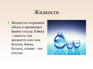 Жидкости
• Жидкости сохраняют
объем и принимают
форму сосуда. Сосуд
- емкость для
жидкости или газа.
Баллон, банка,
бутыль, стакан - это
сосуды.
 