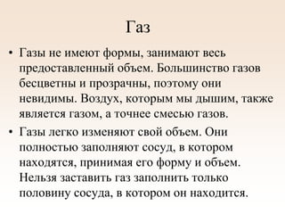Газ
• Газы не имеют формы, занимают весь
предоставленный объем. Большинство газов
бесцветны и прозрачны, поэтому они
невидимы. Воздух, которым мы дышим, также
является газом, а точнее смесью газов.
• Газы легко изменяют свой объем. Они
полностью заполняют сосуд, в котором
находятся, принимая его форму и объем.
Нельзя заставить газ заполнить только
половину сосуда, в котором он находится.
 