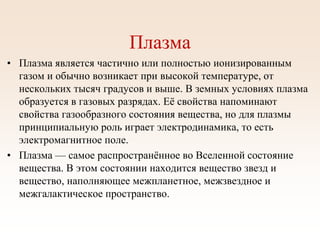 Плазма
• Плазма является частично или полностью ионизированным
газом и обычно возникает при высокой температуре, от
нескольких тысяч градусов и выше. В земных условиях плазма
образуется в газовых разрядах. Её свойства напоминают
свойства газообразного состояния вещества, но для плазмы
принципиальную роль играет электродинамика, то есть
электромагнитное поле.
• Плазма — самое распространённое во Вселенной состояние
вещества. В этом состоянии находится вещество звезд и
вещество, наполняющее межпланетное, межзвездное и
межгалактическое пространство.
 