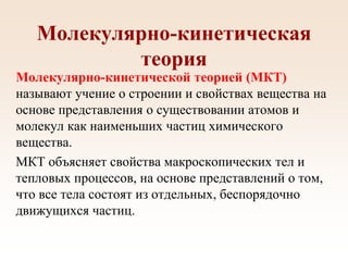 Молекулярно-кинетическая
теория
Молекулярно-кинетической теорией (МКТ)
называют учение о строении и свойствах вещества на
основе представления о существовании атомов и
молекул как наименьших частиц химического
вещества.
МКТ объясняет свойства макроскопических тел и
тепловых процессов, на основе представлений о том,
что все тела состоят из отдельных, беспорядочно
движущихся частиц.
 